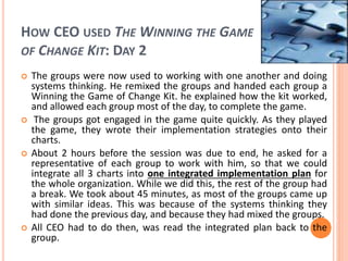HOW CEO USED THE WINNING THE GAME
OF CHANGE KIT: DAY 2
 The groups were now used to working with one another and doing
systems thinking. He remixed the groups and handed each group a
Winning the Game of Change Kit. he explained how the kit worked,
and allowed each group most of the day, to complete the game.
 The groups got engaged in the game quite quickly. As they played
the game, they wrote their implementation strategies onto their
charts.
 About 2 hours before the session was due to end, he asked for a
representative of each group to work with him, so that we could
integrate all 3 charts into one integrated implementation plan for
the whole organization. While we did this, the rest of the group had
a break. We took about 45 minutes, as most of the groups came up
with similar ideas. This was because of the systems thinking they
had done the previous day, and because they had mixed the groups.
 All CEO had to do then, was read the integrated plan back to the
group.
 