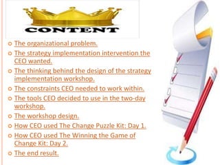  The organizational problem.
 The strategy implementation intervention the
CEO wanted.
 The thinking behind the design of the strategy
implementation workshop.
 The constraints CEO needed to work within.
 The tools CEO decided to use in the two-day
workshop.
 The workshop design.
 How CEO used The Change Puzzle Kit: Day 1.
 How CEO used The Winning the Game of
Change Kit: Day 2.
 The end result.
 