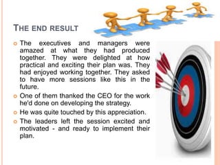 THE END RESULT
 The executives and managers were
amazed at what they had produced
together. They were delighted at how
practical and exciting their plan was. They
had enjoyed working together. They asked
to have more sessions like this in the
future.
 One of them thanked the CEO for the work
he'd done on developing the strategy.
 He was quite touched by this appreciation.
 The leaders left the session excited and
motivated - and ready to implement their
plan.
 