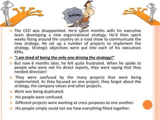 The CEO was disappointed. He'd spent months with his executive
team developing a new organizational strategy. He'd then spent
weeks flying around the country on a road show to communicate the
new strategy. He set up a number of projects to implement the
strategy. Strategic objectives were put into each of his executives
KPAs.
 "I am tired of being the only one driving the strategy!”
 But now 6 months later, he felt quite frustrated. When he spoke to
people who were not his direct reports, they were saying that they
needed direction!
 They were confused by the many projects that were being
implemented. As they focused on one project, they forgot about the
strategy, the company values and other projects.
 Work was being duplicated.
 His people were confused.
 Different projects were working at cross purposes to one another.
 His people simply could not see how everything fitted together.
 