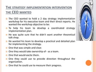 THE STRATEGY IMPLEMENTATION INTERVENTION
THE CEO WANTED
 The CEO wanted to hold a 2 day strategy implementation
workshop for his executive team and their direct reports. He
wanted the workshop objective to be:
 To help his team to develop a coordinated strategy
implementation plan.
 He was quite sure that he didn't want another theoretical
talk shop.
 He wanted his team to develop a practical and detailed plan
for implementing the strategy.
 One that was simple and clear.
 One they would take ownership of - as a team.
 One that would excite them.
 One they could use to provide direction throughout the
organization.
 One that he could use to measure their progress.
 