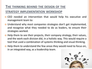 THE THINKING BEHIND THE DESIGN OF THE
STRATEGY IMPLEMENTATION WORKSHOP
 CEO needed an intervention that would help his executive and
management team to:
 Understand why most companies strategies don't get implemented,
and recognize what they needed to do as leaders, to ensure their
strategies worked.
 Help them to see their projects, their company strategy, their values,
and the work each division did, in a holistic way. This would require a
tool that used a combination of systems thinking and visual thinking.
 Help them to understand the few areas they would need to focus on,
in an integrated way, as a leadership team.
 