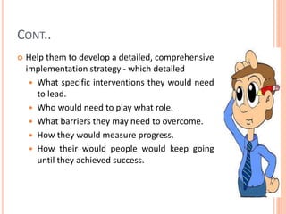 CONT..
 Help them to develop a detailed, comprehensive
implementation strategy - which detailed
 What specific interventions they would need
to lead.
 Who would need to play what role.
 What barriers they may need to overcome.
 How they would measure progress.
 How their would people would keep going
until they achieved success.
 
