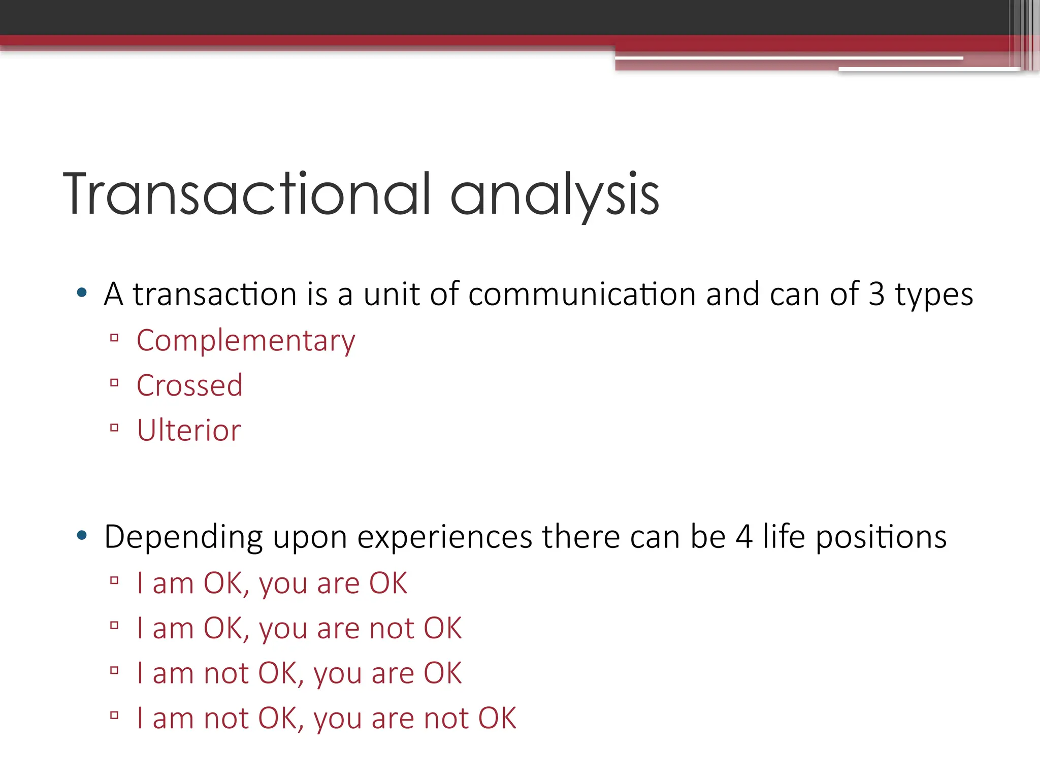 Transactional analysis
• A transaction is a unit of communication and can of 3 types
▫ Complementary
▫ Crossed
▫ Ulterior
• Depending upon experiences there can be 4 life positions
▫ I am OK, you are OK
▫ I am OK, you are not OK
▫ I am not OK, you are OK
▫ I am not OK, you are not OK
 