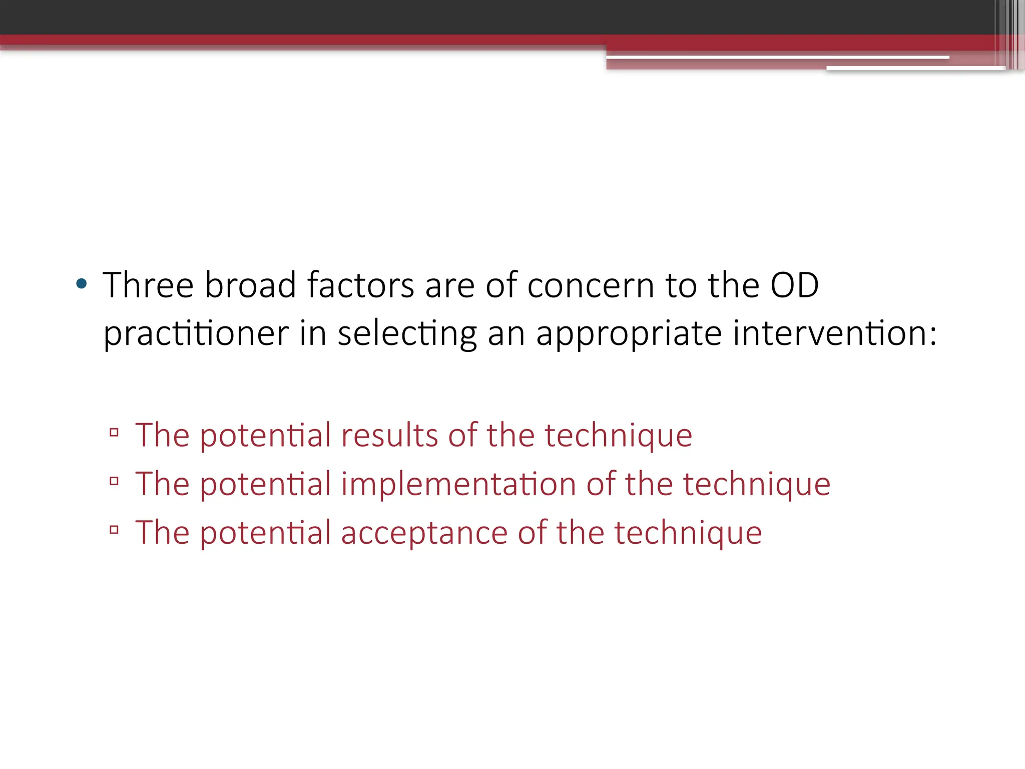• Three broad factors are of concern to the OD
practitioner in selecting an appropriate intervention:
▫ The potential results of the technique
▫ The potential implementation of the technique
▫ The potential acceptance of the technique
 
