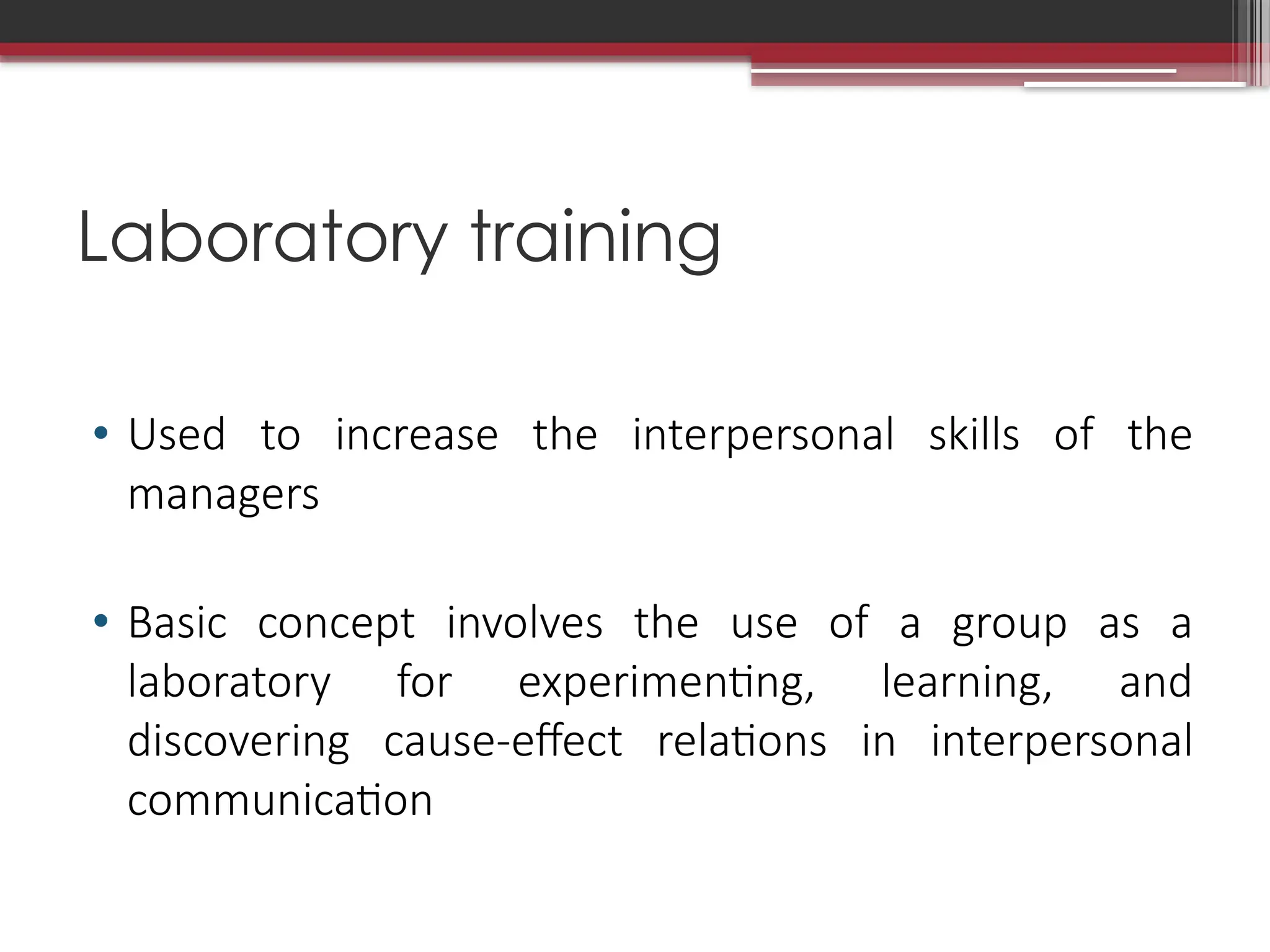 Laboratory training
• Used to increase the interpersonal skills of the
managers
• Basic concept involves the use of a group as a
laboratory for experimenting, learning, and
discovering cause-effect relations in interpersonal
communication
 