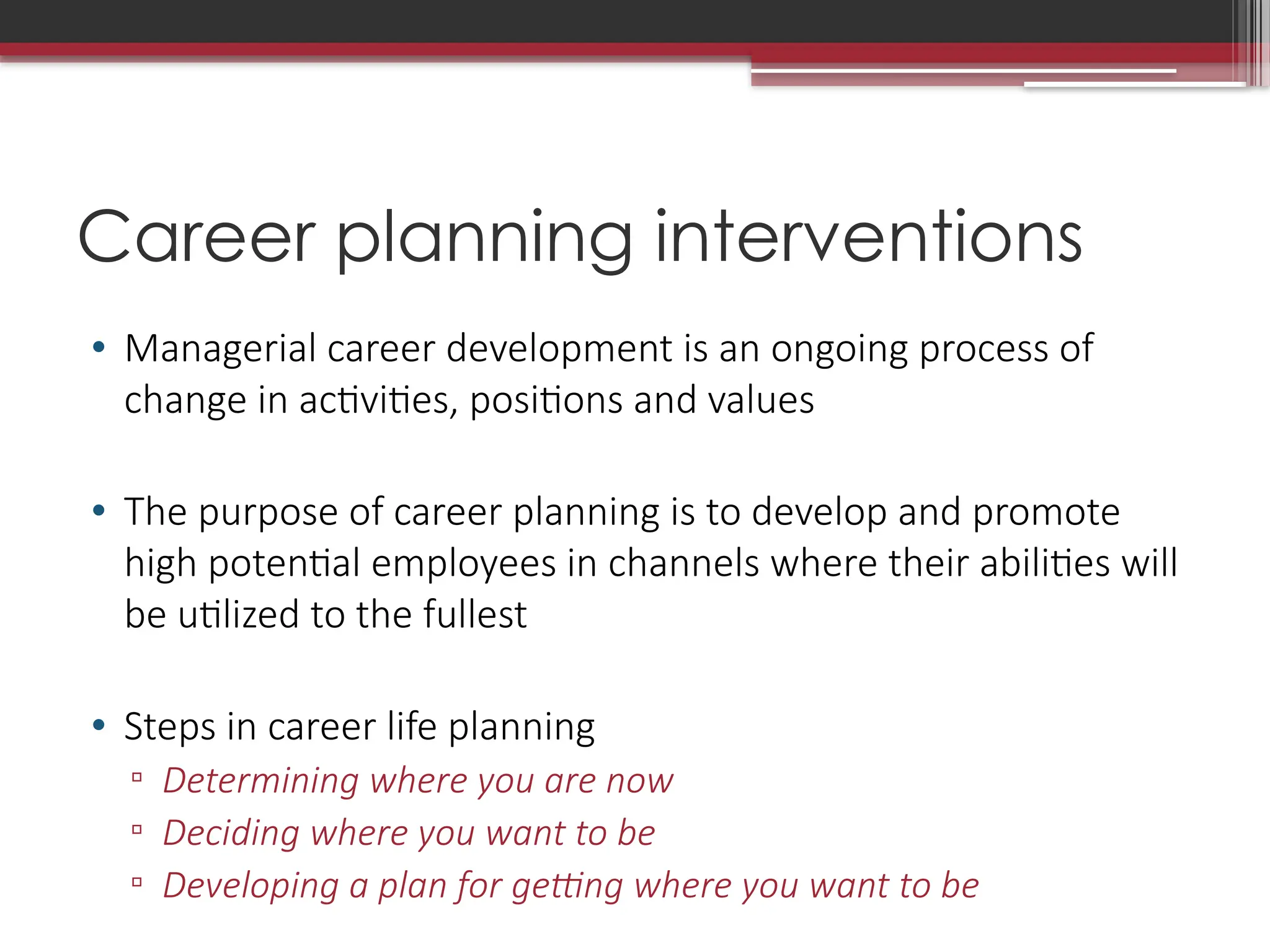Career planning interventions
• Managerial career development is an ongoing process of
change in activities, positions and values
• The purpose of career planning is to develop and promote
high potential employees in channels where their abilities will
be utilized to the fullest
• Steps in career life planning
▫ Determining where you are now
▫ Deciding where you want to be
▫ Developing a plan for getting where you want to be
 