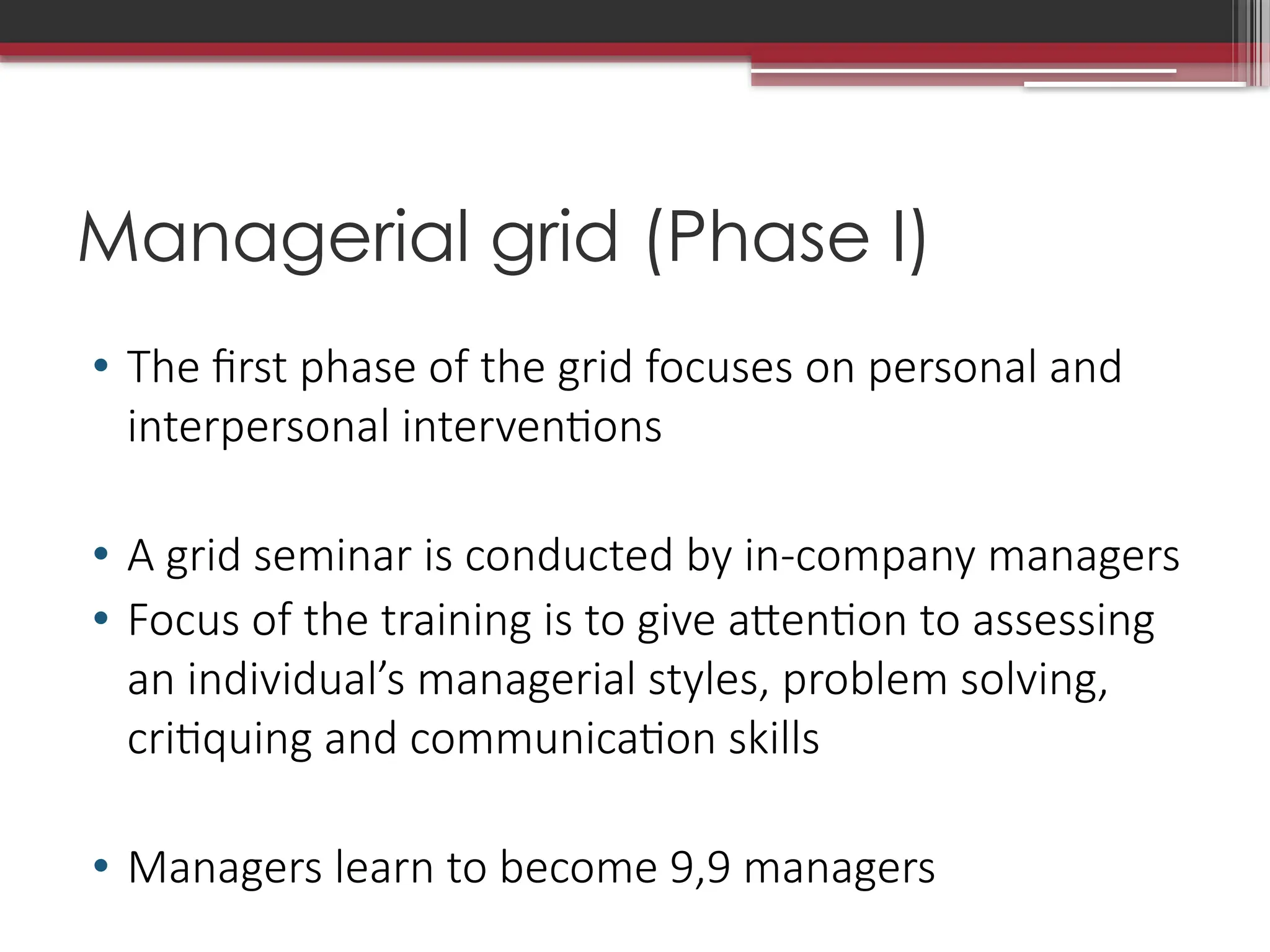 Managerial grid (Phase I)
• The first phase of the grid focuses on personal and
interpersonal interventions
• A grid seminar is conducted by in-company managers
• Focus of the training is to give attention to assessing
an individual’s managerial styles, problem solving,
critiquing and communication skills
• Managers learn to become 9,9 managers
 