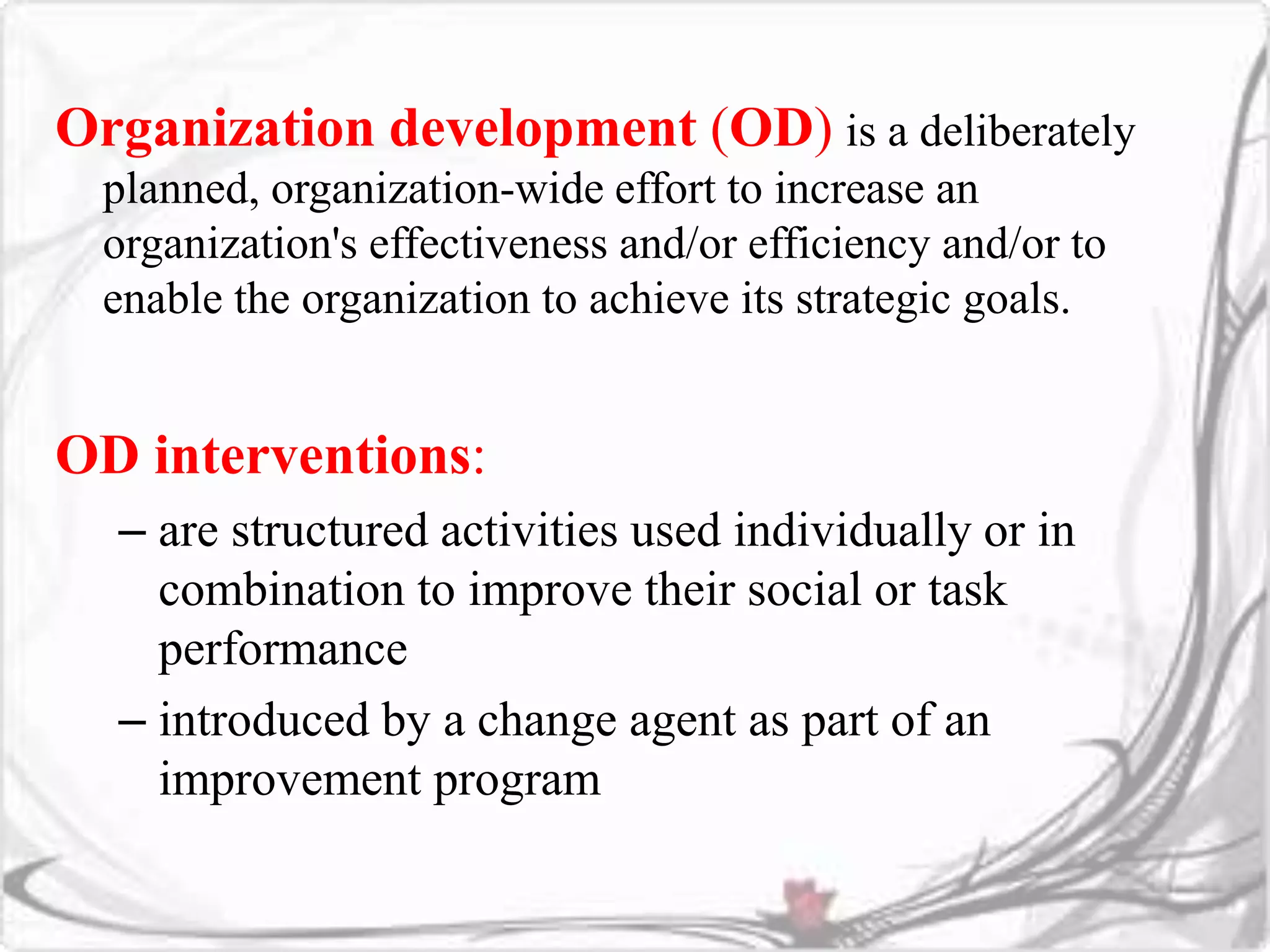 Organization development (OD) is a deliberately 
planned, organization-wide effort to increase an 
organization's effectiveness and/or efficiency and/or to 
enable the organization to achieve its strategic goals. 
OD interventions: 
– are structured activities used individually or in 
combination to improve their social or task 
performance 
– introduced by a change agent as part of an 
improvement program 
 