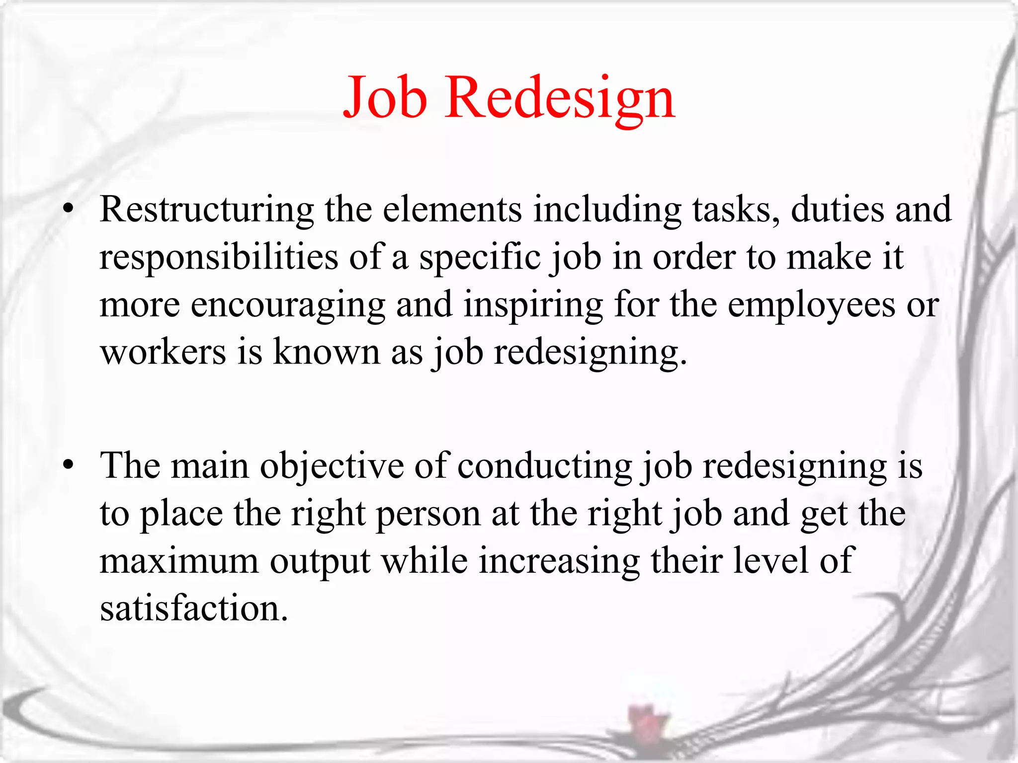 Job Redesign 
• Restructuring the elements including tasks, duties and 
responsibilities of a specific job in order to make it 
more encouraging and inspiring for the employees or 
workers is known as job redesigning. 
• The main objective of conducting job redesigning is 
to place the right person at the right job and get the 
maximum output while increasing their level of 
satisfaction. 
 