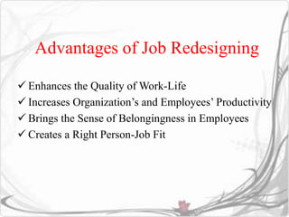 Advantages of Job Redesigning 
 Enhances the Quality of Work-Life 
 Increases Organization’s and Employees’ Productivity 
 Brings the Sense of Belongingness in Employees 
 Creates a Right Person-Job Fit 
 