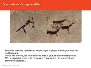 Open data ce n’est qu’un début
Travailler avec les données et les partager implique le dialogue avec les
réutilisateurs .
Revoir les formats, les modalités de mise à jour, la documentation des
API, le suivi des projets : le processus d’innovation ouverte n’est pas
encore industrialisé...
CC BY-scop La Péniche – 31 mars 2017
 