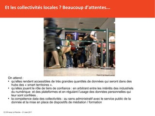 Et les collectivités locales ? Beaucoup d’attentes...
On attend :
●
qu’elles rendent accessibles de très grandes quantités de données qui seront dans des
hubs des « smart territoires ».
●
qu’elles jouent le rôle de tiers de confiance : en arbitrant entre les intérêts des industriels
du numérique et des plateformes et en régulant l’usage des données personnelles qui
leur sont confiées .
●
la compétence data des collectivités : au sens administratif avec le service public de la
donnée et la mise en place de dispositifs de médiation / formation
CC BY-scop La Péniche – 31 mars 2017
 