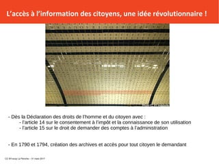 L’accès à l’information des citoyens, une idée révolutionnaire !
- Dès la Déclaration des droits de l’homme et du citoyen avec :
- l’article 14 sur le consentement à l’impôt et la connaissance de son utilisation
- l’article 15 sur le droit de demander des comptes à l’administration
- En 1790 et 1794, création des archives et accès pour tout citoyen le demandant
CC BY-scop La Péniche – 31 mars 2017
 