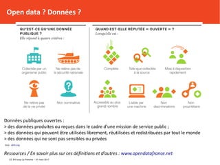 Données publiques ouvertes :
> des données produites ou reçues dans le cadre d’une mission de service public ;
> des données qui peuvent être utilisées librement, réutilisées et redistribuées par tout le monde
> des données qui ne sont pas sensibles ou privées
Srce : okfn.org
Ressources / En savoir plus sur ces définitions et d’autres : www.opendatafrance.net
Open data ? Données ?
CC BY-scop La Péniche – 31 mars 2017
 