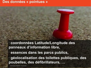 o
coordonnées Latitude/Longitude des
panneaux d’information libre,
o
essences dans les parcs publics,
o
géolocalisation des toilettes publiques, des
poubelles, des défibrillateurs, …
Des données « pointues »
CC BY-scop La Péniche – 31 mars 2017
 
