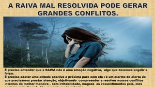 É preciso entender que a RAIVA não é uma emoção negativa, algo que devemos engolir a
força.
É preciso adotar uma atitude positiva e próxima para com ela : é um alarme de alerta de
que precisamos prestar atenção, objetivando compreender e resolver nossos conflitos
internos da melhor maneira – sem irritabilidade, mágoas ou ressentimentos pois, eles
 
