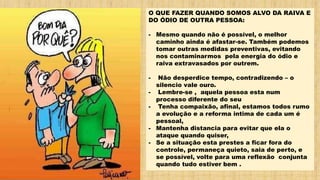 O QUE FAZER QUANDO SOMOS ALVO DA RAIVA E
DO ÓDIO DE OUTRA PESSOA:
- Mesmo quando não é possível, o melhor
caminho ainda é afastar-se. Também podemos
tomar outras medidas preventivas, evitando
nos contaminarmos pela energia do ódio e
raiva extravasados por outrem.
- Não desperdice tempo, contradizendo – o
silencio vale ouro.
- Lembre-se , aquela pessoa esta num
processo diferente do seu
- Tenha compaixão, afinal, estamos todos rumo
a evolução e a reforma intima de cada um é
pessoal,
- Mantenha distancia para evitar que ela o
ataque quando quiser,
- Se a situação esta prestes a ficar fora do
controle, permaneça quieto, saia de perto, e
se possível, volte para uma reflexão conjunta
quando tudo estiver bem .
 