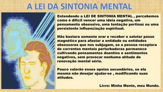 Entendendo a LEI DE SINTONIA MENTAL , percebemos
como é difícil vencer uma ideia negativa, um
pensamento obsessivo, uma tentação pertinaz ou uma
persistente influenciação espiritual.
Não bastara somente orar e receber o salutar passe
magnético para afastar a entidade ou entidades
obsessoras que nos subjugam, se a pessoa receptora
de correntes mentais perturbadoras permanece
cultivando pensamentos doentios e sentimentos
negativos, sem provocar nenhuma atitude de
renovação mental séria.
Pouco valerão esses apoios secundários, se ela
mesma não desejar ajudar-se , modificando suas
atitudes.
Livro: Minha Mente, meu Mundo.
 