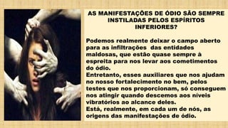 AS MANIFESTAÇÕES DE ÓDIO SÃO SEMPRE
INSTILADAS PELOS ESPÍRITOS
INFERIORES?
Podemos realmente deixar o campo aberto
para as infiltrações das entidades
maldosas, que estão quase sempre à
espreita para nos levar aos cometimentos
do ódio.
Entretanto, esses auxiliares que nos ajudam
no nosso fortalecimento no bem, pelos
testes que nos proporcionam, só conseguem
nos atingir quando descemos aos níveis
vibratórios ao alcance deles.
Está, realmente, em cada um de nós, as
origens das manifestações de ódio.
 
