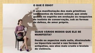 O QUE É ÓDIO?
É uma manifestação dos mais primitivos
sentimentos do homem animal, que ainda
guarda no espirito em evolução os resquícios
do instinto de conservação, sob as formas
de defesa, de amor próprio.
QUAIS VÁRIOS MODOS QUE ELE SE
MANIFESTA?
Desde os aspectos mais sutis, dissimulado
na hipocrisia social e nas formas de
antipatias, aos atos mais cruéis e brutais
de violência.
 