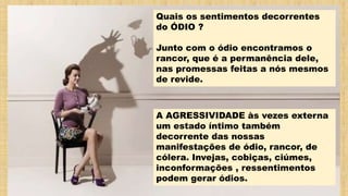 Quais os sentimentos decorrentes
do ÓDIO ?
Junto com o ódio encontramos o
rancor, que é a permanência dele,
nas promessas feitas a nós mesmos
de revide.
A AGRESSIVIDADE às vezes externa
um estado íntimo também
decorrente das nossas
manifestações de ódio, rancor, de
cólera. Invejas, cobiças, ciúmes,
inconformações , ressentimentos
podem gerar ódios.
 