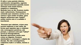 O ódio é uma paixão inferior,
sentimento mesquinho, egoísta
que desenvolvemos quando nossa
sintonia está muito baixa,
negativa e nebulosa.
Quando isso se dá, ficamos muito
mais vulneráveis. Começamos
achando que estamos certos e os
outros é que estão errados, para
depois acharmos que “todos”
estão contra nós e a solidão é
inevitável.
Pessoas que odeiam, criam uma
nuvem espessa a sua volta, de
forma que aqueles que o rodeiam
não conseguem penetrar, até
porque, a pessoa com que “odeia”
torna-se desagradável.
Quando queremos muito uma
coisa ou alguém, ficamos
obstinados a conseguir o objeto de
desejo. Se não conseguimos,
culpamos tudo e a todos, menos a
nós.
 