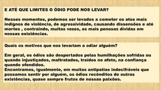 E ATÉ QUE LIMITES O ÓDIO PODE NOS LEVAR?
Nesses momentos, podemos ser levados a cometer os atos mais
indignos de violência, de agressividade, causando dissensões e até
mortes , contraindo, muitas vezes, as mais penosas dívidas em
nossas existências.
Quais os motivos que nos levariam a odiar alguém?
Em geral, os ódios são despertados pelas humilhações sofridas ou
quando injustiçados, maltratados, traídos no afeto, na confiança
quando ofendidos.
Encontramos, igualmente, em muitas antipatias indecifráveis que
possamos sentir por alguém, os ódios recônditos de outras
existências, quase sempre frutos de nossas paixões.
 