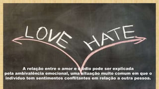 A relação entre o amor e o ódio pode ser explicada
pela ambivalência emocional, uma situação muito comum em que o
indivíduo tem sentimentos conflitantes em relação a outra pessoa.
 