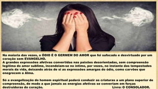 Na maioria das vezes, o ÓDIO É O GERMEM DO AMOR que foi sufocado e desvirtuado por um
coração sem EVANGELHO.
A grandes expressões afetivas convertidas nas paixões desorientadas, sem compreensão
legítima do amor sublime, incendeiam-se no íntimo, por vezes, no instante das tempestades
morais da vida, deixando atrás de si as expressões amargas do ódio, como carvões que
enegrecem a Alma.
Só a evangelização do homem espiritual poderá conduzir as criaturas a um plano superior de
compreensão, de modo a que jamais as energias afetivas se convertam em forças
destruidoras do coração. Livro: O CONSOLADOR.
 