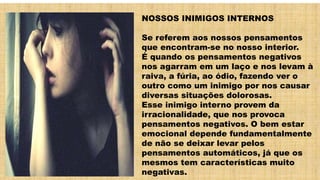 NOSSOS INIMIGOS INTERNOS
Se referem aos nossos pensamentos
que encontram-se no nosso interior.
É quando os pensamentos negativos
nos agarram em um laço e nos levam à
raiva, a fúria, ao ódio, fazendo ver o
outro como um inimigo por nos causar
diversas situações dolorosas.
Esse inimigo interno provem da
irracionalidade, que nos provoca
pensamentos negativos. O bem estar
emocional depende fundamentalmente
de não se deixar levar pelos
pensamentos automáticos, já que os
mesmos tem características muito
negativas.
 