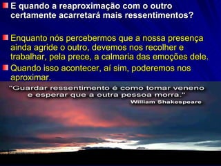 E quando a reaproximação com o outro
certamente acarretará mais ressentimentos?

Enquanto nós percebermos que a nossa presença
ainda agride o outro, devemos nos recolher e
trabalhar, pela prece, a calmaria das emoções dele.
Quando isso acontecer, aí sim, poderemos nos
aproximar.
 