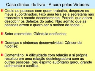 Caso clínico do livro : A cura pelas Virtudes
Odeio as pessoas com quem trabalho, desprezo os
meus subordinados. Fico uma fera se a secretária não
transmite o recado decentemente. Percebi que adoro
descobrir os defeitos do outro. Não admito que as
pessoas errem e quero ser a melhor de todos…

Setor acometido: Glândula endócrina;

Doenças e sintomas desenvolvidos: Câncer de
hipófise;

Comentário: A dificuldade com relação a si própria
resultou em uma relação desintegradora com as
outras pessoas. Seu espírito autoritário gerou grande
sofrimento e conflito.
 
