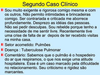 Segundo Caso Clínico
Sou muito exigente e rigorosa comigo mesma e com
os outros. Não permito intimidades e brincadeiras
comigo. Ser contrariada e criticada me aborrece
profundamente. Desprezo as idéias das pessoas.
Não sei pedir desculpas. Sou rebelde porque tenho a
necessidade de me sentir livre. Recentemente tive
uma crise de falta de ar depois de ter recebido visitas
na minha casa.
Setor acometido: Pulmões
Doença : Tuberculose Pulmonar
Comentário: Sabemos que o pulmão é o hospedeiro
do ar que respiramos, o que nos exige uma atitude
hospitaleira. Esse é um caso marcado pela dificuldade
no relacionamento. Seu criticismo e rigidez são
marcantes.
 