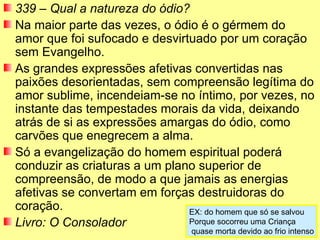 339 – Qual a natureza do ódio?
Na maior parte das vezes, o ódio é o gérmem do
amor que foi sufocado e desvirtuado por um coração
sem Evangelho.
As grandes expressões afetivas convertidas nas
paixões desorientadas, sem compreensão legítima do
amor sublime, incendeiam-se no íntimo, por vezes, no
instante das tempestades morais da vida, deixando
atrás de si as expressões amargas do ódio, como
carvões que enegrecem a alma.
Só a evangelização do homem espiritual poderá
conduzir as criaturas a um plano superior de
compreensão, de modo a que jamais as energias
afetivas se convertam em forças destruidoras do
coração.                       EX: do homem que só se salvou
Livro: O Consolador            Porque socorreu uma Criança
                                   quase morta devido ao frio intenso
 