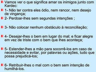 Vamos ver o que significa amar os inimigos junto com
Kardec:
1- Não ter contra eles ódio, nem rancor, nem desejo
de vingança;
2- Perdoar-lhes sem segundas intenções ;

3- Não colocar nenhum obstáculo à reconciliação;

4- Desejar-lhes o bem em lugar do mal; e ficar alegre
em vez de triste com o bem que lhes aconteça;

5- Estender-lhes a mão para socorrê-los em caso de
necessidade e evitar, por palavras ou ações, tudo que
possa prejudicá-los;

6- Retribuir-lhes o mal com o bem sem intenção de
humilhá-los.
 