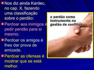 Nos diz ainda Kardec,
no cap. X, fazendo
uma classificação
sobre o perdão:
Perdoar aos inimigos é
pedir perdão para si
mesmo.
Perdoar os amigos é
lhes dar prova de
amizade.
Perdoar as ofensas é
mostrar que se está
melhor.
 