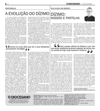 Pela graça de Deus entendemos ser nos-
sa missão a abertura à generosidade, à par-
tilha, à capacidade de irmos ao encontro
uns dos outros com o objetivo de ser úteis
em atenção ao que as pessoas necessitam
de nós. Em uma realidade tão marcada
pelo individualismo e pelo egoísmo, cabe-
nos testemunhar como católicos que somos,
que a nossa felicidade será sempre maior
em nos doarmos do que em recebermos
algo de outras pessoas.
“Farei nascer um descendente de Davi;
reinará como rei e será sábio, fará valer a
justiça e a retidão na terra” (Jer 23, 5). Este
rei e pastor é Jesus, que “percebe a carência
das multidões que O seguem e sentem por
elas compaixão, porque eram como ove-
lhas sem pastor!” (Mc 6, 34). É a Palavra
de Deus para nós, que nos apresenta um
Deus que se compromete com as carências
do seu povo.
Refletimos sobre o Dízimo em nossa
Diocese nesse mês de julho e, mais es-
pecificamente, sobre o alcance social do
Dízimo. É do nosso conhecimento que a
partilha do Dízimo nos leva a ajudarmos
projetos sociais para a promoção de nossos
irmãos empobrecidos. Cada dizimista com
sua contribuição participa de uma ação
comum para beneficiarmos outros que ne-
cessitam da atenção e assistência da Igreja.
Porém nem todos os que se dizem católicos,
não compreenderam ainda que o Dízimo
seja um dever de todos que vivem e partici-
pam de nossa Igreja. Para Deus não damos
o que sobra, uma migalha, mas devemos
ser tão generosos como Deus se manifesta
generoso para conosco. São muitas as ex-
periências positivas daqueles que, ao enten-
der o sentido da devolução do dízimo, na
dimensão da gratuidade, sentiram-se ainda
mais abençoados por Deus. Tenho visto
como, a partir de uma conscientização dos
mais velhos, até as crianças já estão sendo
educadas em nossas Comunidades Ecle-
siais para fazerem a devolução do Dízimo
com um coração feliz e responsável.
Deus que é bom e compassivo quer
usar de nós para realizar o bem para todos.
Com nossas ofertas do Dízimo e por nossas
ações solidárias seremos capazes de tornar
nosso mundo de hoje mais humano e fra-
terno.
Com transparência e justiça zelamos
pela aplicação daquilo que é oferta de todos.
Mantemos nossas Comunidades, os nossos
Presbíteros e os nossos Seminaristas. Cui-
damos de aplicar os recursos do Dízimo
em projetos pastorais. Sabemos, no entanto
que nem todas as Comunidades Eclesiais
de nossa Igreja Diocesana são beneficiadas
por políticas públicas que cuidam da saúde
de nosso povo, como também por projetos
que promovam o lazer para todos. Sabemos
que os cuidados de saúde e os benefícios
para um lazer saudável têm um custo muito
alto para todos. E são direitos fundamen-
tais da pessoa humana! Por isso é nosso
desejo que nossa partilha na entrega do Dí-
zimo possa alcançar um dia um índice mais
alto que nos leve a organizar projetos so-
ciais que beneficiem a todos que dependem
de nossa ajuda, principalmente nas Comu-
nidades mais carentes e esquecidas.
Essa é minha preocupação de pastor
diocesano, que não desejo ver nosso reba-
nho esquecido ou disperso por causa das
injustiças e desequilíbrios sociais e concla-
mo a todos os dizimistas a ver este alcance
pastoral e caritativo da devolução mensal
do seu Dízimo para assim providenciarmos
uma vida saudável e feliz para todos.
Julho de 2009
Em nossa Diocese, convencionou-se
fazer uma campanha sobre a pastoral do
dízimo todos os anos no mês de julho. A
cada ano um tema, uma abordagem, símbo-
los, celebrações, aprofundamentos bíblicos
e pastorais. Se é preciso fazer campanha
para conscientizar sobre alguma coisa, é
sinal que essa coisa ainda não está bastante
internalizada e assumida pela maioria das
pessoas envolvidas. É facilmente constata-
do que o dízimo, embora venha sendo mais
e mais desenvolvido no seio das comunida-
des eclesiais enquanto pastoral que evange-
liza, ainda não foi assimilado concretamen-
te como prática comum pelas massas que
frequentam a Igreja Católica.
Os católicos são os únicos que precisam,
ainda hoje, fazer bingos, rifas e outras cam-
panhas para construir, reformar ou ampliar
um templo, por exemplo. Em muitos casos,
para manter suas atividades de evangeliza-
ção ou promoção humana, as paróquias e
comunidades, além de promover a pastoral
do dízimo, precisam apelar para espórtu-
las, taxas de inscrições em eventos, coletas,
venda de camisetas e até “vaquinhas” entre
os próprios agentes pastorais.
O ideal seria que ninguém tivesse que
sequer falar em valores financeiros ao se
inscrever para um sacramento, um retiro
ou encontro de formação. Bom seria que
a Igreja tivesse condições de investir para
fora dos seus muros, isto é, em ações de
prevenção e recuperação social, tornando-
se parceira da sociedade civil organizada,
da iniciativa privada e das instâncias de
governo. Infelizmente, o que se vê quase
sempre são as comunidades católicas no
lugar exatamente inverso: pedindo doações
e, assim, “competindo”, na consciência do
doador, com as mazelas da sociedade.
Assim era o apostolado de Jesus de
Nazaré. Nunca se ouviu dizer que ele e
seus discípulos precisassem mendigar; os
próprios alcançados e beneficiados pela
força renovadora do Evangelho supriam
as necessidades da comitiva. Em Lc 8,1-3,
vemos as mulheres curadas e exorcizadas
por Jesus; elas “o ajudavam com as suas
posses”. Em Lc 19,1-10, o primeiro gesto do
publicano Zaqueu depois de profundamen-
te transformado pela visita de Jesus à sua
casa foi o de declarar que faria doações aos
pobres; e Jesus e seus discípulos certamen-
te receberam parte disso, já que eram eles
mesmos pobres. José de Arimateia, ilustre
membro do sinédrio, comprou um túmulo
novo, escavado na rocha, e doou para sepul-
tar o Mestre (cf. Lc 23,50-53).
Isso se dava também com a Igreja inci-
piente descrita no livro de Atos dos Apósto-
los. Havia um serviço organizado de aten-
dimento social às viúvas sofredoras (cf. At
6). Os convertidos ao cristianismo vendiam
suas propriedades e depositavam os valores
aos pés dos apóstolos (cf. At 2,45; 4,34-35);
esse caixa financiava a dedicação exclusiva
dos pregadores (cf. At 6,4, conforme o en-
sinamento do Senhor em Mt 10,10) e possi-
bilitava a viagem dos missionários.
Depois que o imperador Constantino au-
torizou o cristianismo em Roma (313 d.C.),
em pouco tempo a Igreja cristã passou a ser
a religião oficial do Império. Dali em diante,
por toda a Idade Média e boa parte da Mo-
derna, a Igreja Católica não teve problemas
com sua manutenção financeira, uma vez
que, na Europa cristã, ela sempre foi patro-
cinada pelas autoridades civis, quando não
financiada como departamento dos reinos.
Essa cultura milenar de apadrinhamento
fez acomodar-se o senso comum católico
em relação à responsabilidade dos fiéis
leigos com a estrutura eclesiástica. Conse-
quentemente, no auge da Modernidade, a
expansão do liberalismo e seus ideais secu-
laristas foi retirando a instituição católica
de debaixo de suas asas e, com a declaração
dos direitos humanos e a liberdade de cul-
to, o catolicismo perdeu de vez as benesses
de religião oficial por toda parte. Hoje em
dia, a Igreja Católica luta para pelo menos
ser citada nos anais da história da Europa,
como um dos principais agentes fundado-
res da cultura ocidental. Perdido o posto, o
catolicismo vem procurando se manter. No
Brasil, sobretudo, que colherá ainda por al-
gum tempo o preço do regime do Padroa-
do, a manutenção da Igreja, quando entra
no orçamento familiar, aparece como algo
opcional, irresponsável, quase um anexo,
que pode ser (e quase sempre acaba sendo)
facilmente esquecido.
Mas há luzes vislumbradas ao longe: à
medida que os ideais do Concílio Vatica-
no II vão se concretizando na vida pastoral
dos filhos da Igreja, vai crescendo também
a consciência de que cada membro dessa
“família” deve colaborar com a manutenção
dessa sua “casa”.
Dízimo:
missão e partilha
Direção Geral: Padre Juliano Ribeiro Almeida
Edição / Redação / Fotos: Olegario Wanguestel Jr - Mtb
1107 (DRT-RJ)
Colaboraram nesta Edição: D. Célio de Oliveira Goulart,
Pe. Paulo Sérgio Mourão, Pe. Helder Salvador, Ariette
Moulin, Ir. Maria Lunardi, Pe. Gelson de Souza, Pe. Walter
Luiz Altoé, Mons. Antônio Rômulo Zagoto, Mons. Dalton
Meneses, Pe. Paulo Sérgio Mourão, Pe. Helder Salvador e
a Equipe Diocesana da Pastoral do Dízimo.
Redação: Rua Costa Pereira, 37 - Centro
Cachoeiro de Itapemirim - Espírito Santo
CEP 29300-090 - Tel/Fax: 28 2101-7608
Email: odiocesano@gmail.com
Diagramação e Arte: Vida Nova Design • 28 3517-3424
contato@vidanovadesign.com
Impressão: Gráfica Nova Luz • 28 3517-6845
graficanovaluz@gmail.com
A evolução do Dízimo
		 Com nossas ofertas do Dízimo e por nos-
sas ações solidárias seremos capazes de tornar nos-
so mundo de hoje mais humano e fraterno.
	 Nunca se ouviu dizer que ele e seus discípulos
precisassem mendigar.
PALAVRA DO BISPOEDITORIAL
† Célio de Oliveira Goulart
BispoDiocesanodeCachoeirodeItapemirim
 