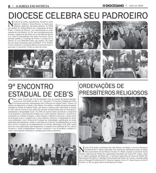 Julho de 2009
Diocese celebra seu padroeiro
9º Encontro
Estadual de CEB’s
N
o dia 29 de junho, segunda-feira, feriado no muni-
cípio de Cachoeiro, nossa Diocese se reuniu para
celebrar o padroeiro, São Pedro apóstolo. Às 14h30,
na Catedral, Pe. Juliano Ribeiro fez o lançamento do filme
“Paulo, o homem da Palavra”, em comemoração ao encer-
ramento do Ano Paulino. Às 15h, saiu a animada procissão
levando a imagem de São Pedro até ao Pavilhão da Ilha da
Luz, onde foi concelebrada uma solene Eucaristia. Esteve
presente também o Arcebispo de Vitória e ex-bispo de Ca-
choeiro, D. Luiz Mancilha Vilela, que saudou e foi sauda-
do com muito entusiasmo pela assembleia". O Sr. Prefeito
Carlos Castelione e a primeira-dama estiveram presentes à
procissão e à eucaristia. Confira as fotos do evento.
C
om o lema “O grito que vem da Amazônia ecoa no coração da Igreja Capixaba”,
ocorreu em Vila Velha nos dias 5, 6 e 7 de junho o 9º Encontro Estadual de CEB’s.
Estiveram presentes representantes das 4 Dioceses do Espírito Santo: Vitória, Ca-
choeiro de Itapemirim, Colatina e São Mateus. Em análise, o modelo de desenvolvimento
instalado no Estado do Espírito Santo, que destrói a natureza não valorizando as formas
de vida, além de construir uma cultura de consumo transformando tudo em mercadoria e
aumentando a desigualdade social. As CEB’s do Espírito Santo assumiram o compromis-
so de despertar a consciência do cuidado com o meio ambiente; promover e incentivar as
campanhas de combate à dengue e outras doenças; estabelecer parcerias e apoiar ações
de promoção da paz e cuidado com o meio ambiente; promover a implantação de fóruns
sócio-ambientais; criar a Pastoral da Ecologia nas comunidades; qualificação em temas
ambientais para lideranças; criação e reativação do Grupo de Acompanhamento ao Legis-
lativo (GAL) e Equipes de Acompanhamento às Câmaras Municipais (EACAM); buscar
parcerias com organizações para diagnosticar a situação sócio-ambiental do ES; realizar
encontros e festas ecologicamente corretos; incentivar o uso de produtos ecológicos e
trazer a preocupação missionária e ecológica para todas as pastorais.
N
o dia 20 de junho, na Paróquia São João Batista, em Muqui, ocorreu a Ordenação
Presbiterial do Fr. Didier Esperidião Neto através da imposição de mãos do Bispo
Diocesano Dom Célio de Oliveira Goulart. Fr. Didier estudou no seminário Nossa
Senhora Aparecida da Ordem dos Agostinianos Recoletos em Franca-SP, e agora passa
a ser vigário paroquial em Muqui-ES. A província Santa Rita de Cássia da Ordem dos
Agostinianos Recoletos e a Paróquia Nossa Senhora da Penha, de Castelo, convidam ainda
para a Ordenação Presbiterial de Fr. Gracione Augusto Alves e Fr. Jonas Gusson, no dia 18
de julho, às 18h, na igreja matriz da Paróquia de Castelo.
A IGREJA EM NOTÍCIA
Ordenações de
presbíterosreligiosos
 