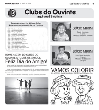 Muitas pessoas são ditas amigas e na verdade ser amigo é ouvir, é confiar, é amar.
Os amigos de verdade ficam para sempre em nosso coração.
Amigo, você é muito especial e importante para nós, sua amizade e confiança têm um
valor enorme, nada que dissermos a você pode ser tão especial ou mais significativo do
que sua amizade.
Dia 20 Julho é o seu dia, meu grande amigo, que Deus continue te abençoando!
Clube do Ouvinteaqui você é notícia
Julho de 2009
Aniversariantes do Mês de Julho
Representantes do Clube do Ouvinte
01/07 – Theodomiro Benedito
03/07 – Delma Macedo Bastos
07/07 – Maria Luzia Tedesco
08/07 – Ana Maria Rocha Gomes
10/07 – Cristiane de Oliveira Lourenço
13/07 – Antonio Airton dos Santos
14/07 – Lúcia Maria Silva Zampiroli
15/07 – Maria de Fátima M. Trés
20/07 – Maria da Penha Cunha Oliveira
21/07 – Sônia Emília Maitam Santana
22/07 – Alice Guioto Batista
23/07 – Ana Elza Bonandimam Brunhara
23/07 – Maria de Lourdes S. Carias
25/07 – Maria do Carmo Vieira Brito
29/07 – Maria Martha Pinheiro de Carvalho
30/07 – Maria Elizabeth Pirovani
Sócio Mirim
Sócio Mirim
Homenagem do clube do
Ouvinte a todos os amigos
Feliz Dia do Amigo!
Júlio César Mosquini,
3 anos
Morador de São João
Jaciguá
Paulo Henrique,
5 anos
Morador do bairro Amarelo
CLUBE DO OUVINTE
Vamos coloriros nossos amiginhos que estão na festa julina.
 