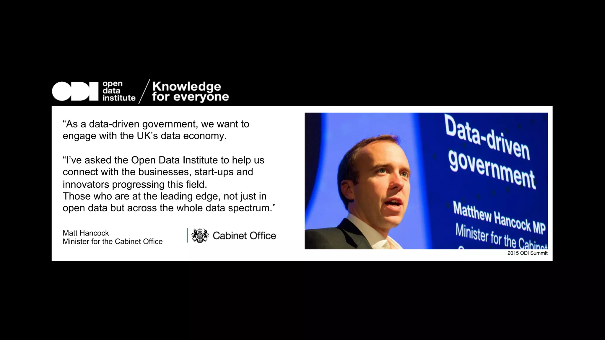 “As a data-driven government, we want  
to engage with the UK’s data economy.

“I’ve asked the Open Data Institute to help us
connect with the businesses, start-ups and
innovators progressing this ﬁeld.
Those who are at the leading edge, not just  
in open data but across the whole data spectrum.”

Matt Hancock
Minister for the Cabinet Oﬃce


2015 ODI Summit
 