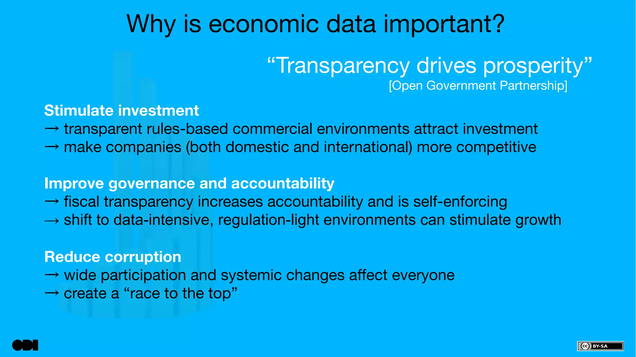 Why is economic data important? 
“Transparency drives prosperity” 
[Open Government Partnership] 
Stimulate investment 
→ transparent rules-based commercial environments attract investment 
→ make companies (both domestic and international) more competitive 
Improve governance and accountability 
→ fiscal transparency increases accountability and is self-enforcing 
→ shift to data-intensive, regulation-light environments can stimulate growth 
Reduce corruption 
→ wide participation and systemic changes affect everyone 
→ create a “race to the top” 
 