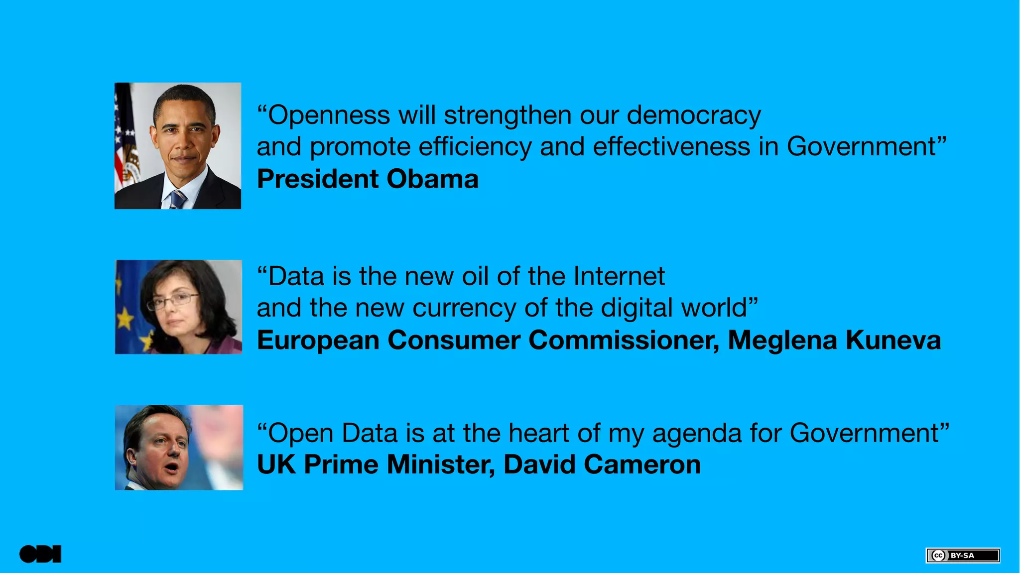 “Openness will strengthen our democracy 
and promote efficiency and effectiveness in Government” 
President Obama 
“Data is the new oil of the Internet 
and the new currency of the digital world” 
European Consumer Commissioner, Meglena Kuneva 
“Open Data is at the heart of my agenda for Government” 
UK Prime Minister, David Cameron 
 