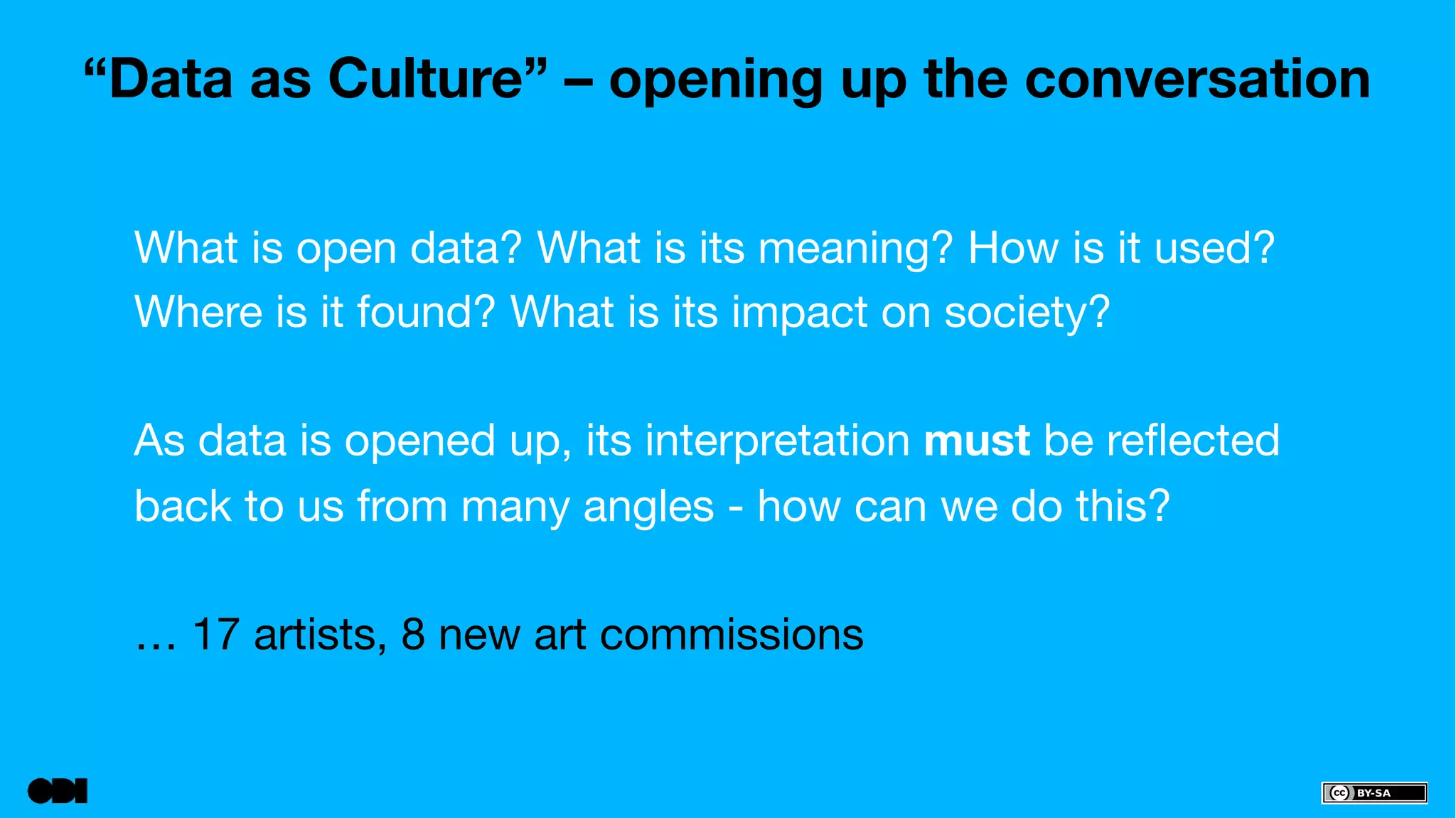 “Data as Culture” – opening up the conversation 
What is open data? What is its meaning? How is it used? 
Where is it found? What is its impact on society? 
As data is opened up, its interpretation must be reflected 
back to us from many angles - how can we do this? 
… 17 artists, 8 new art commissions 
 