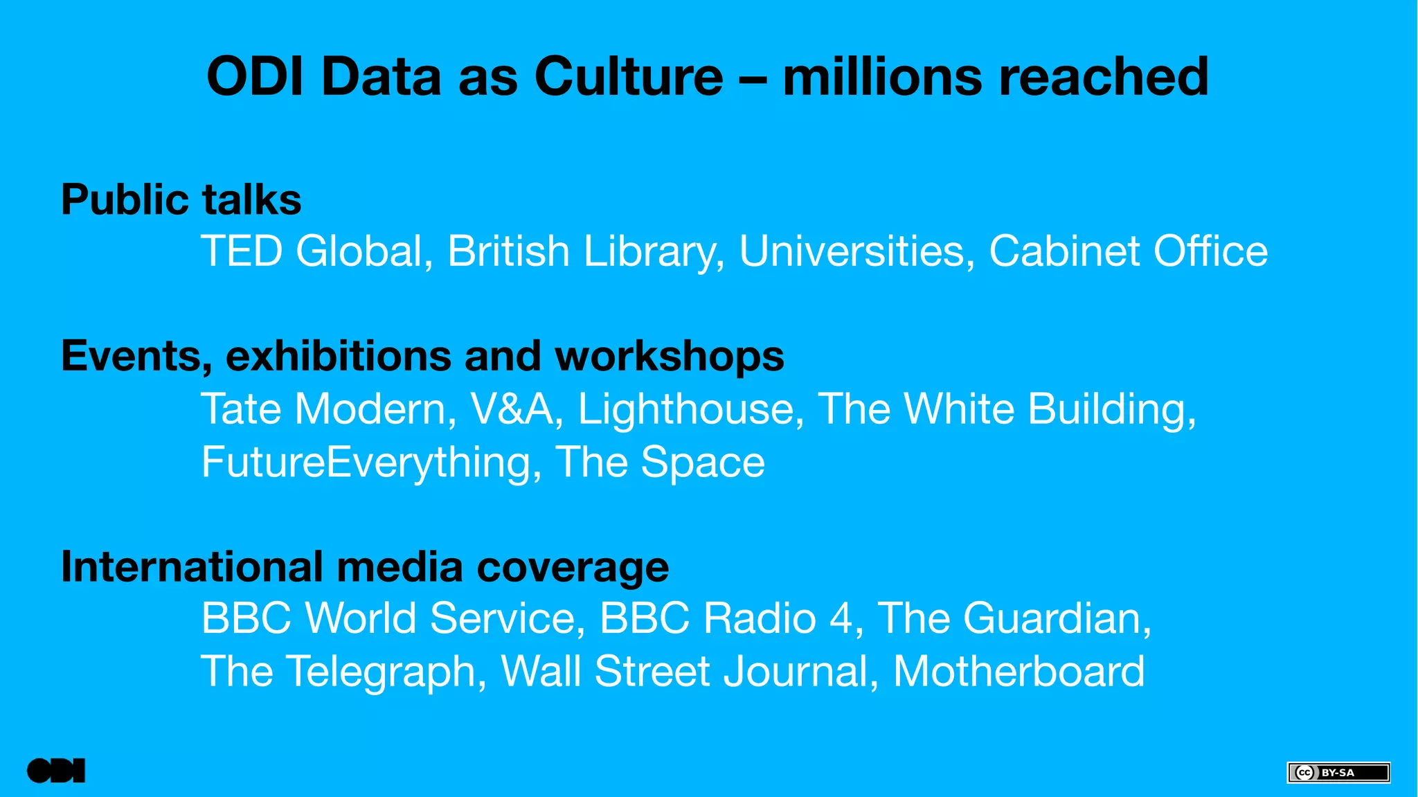 ODI Data as Culture – millions reached 
Public talks 
TED Global, British Library, Universities, Cabinet Office 
Events, exhibitions and workshops 
Tate Modern, V&A, Lighthouse, The White Building, 
FutureEverything, The Space 
International media coverage 
BBC World Service, BBC Radio 4, The Guardian, 
The Telegraph, Wall Street Journal, Motherboard 
 