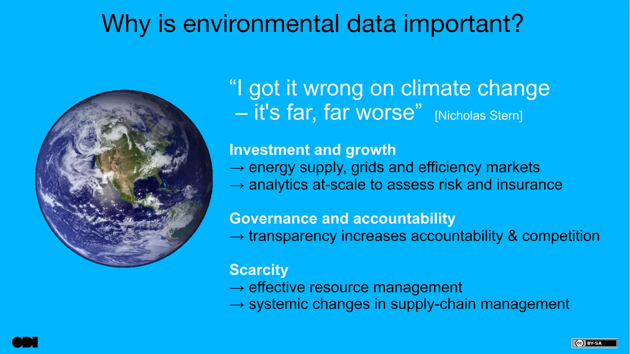 Why is environmental data important? 
“I got it wrong on climate change 
– it's far, far worse” [Nicholas Stern] 
Investment and growth 
→ energy supply, grids and efficiency markets 
→ analytics at-scale to assess risk and insurance 
Governance and accountability 
→ transparency increases accountability & competition 
Scarcity 
→ effective resource management 
→ systemic changes in supply-chain management 
 