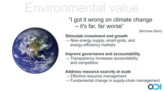 Environmental value
       “I got it wrong on climate change
          – it's far, far worse”
                                              [Nicholas Stern]
      Stimulate investment and growth
      → New energy supply, smart-grids, and
         energy-efficiency markets

      Improve governance and accountability
      → Transparency increases accountability
        and competition

      Address resource scarcity at scale
      → Effective resource management
      → Fundamental change in supply-chain management
 
