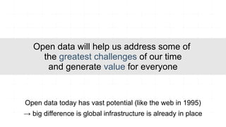 Open data will help us address some of
     the greatest challenges of our time
      and generate value for everyone


Open data today has vast potential (like the web in 1995)
→ big difference is global infrastructure is already in place
 