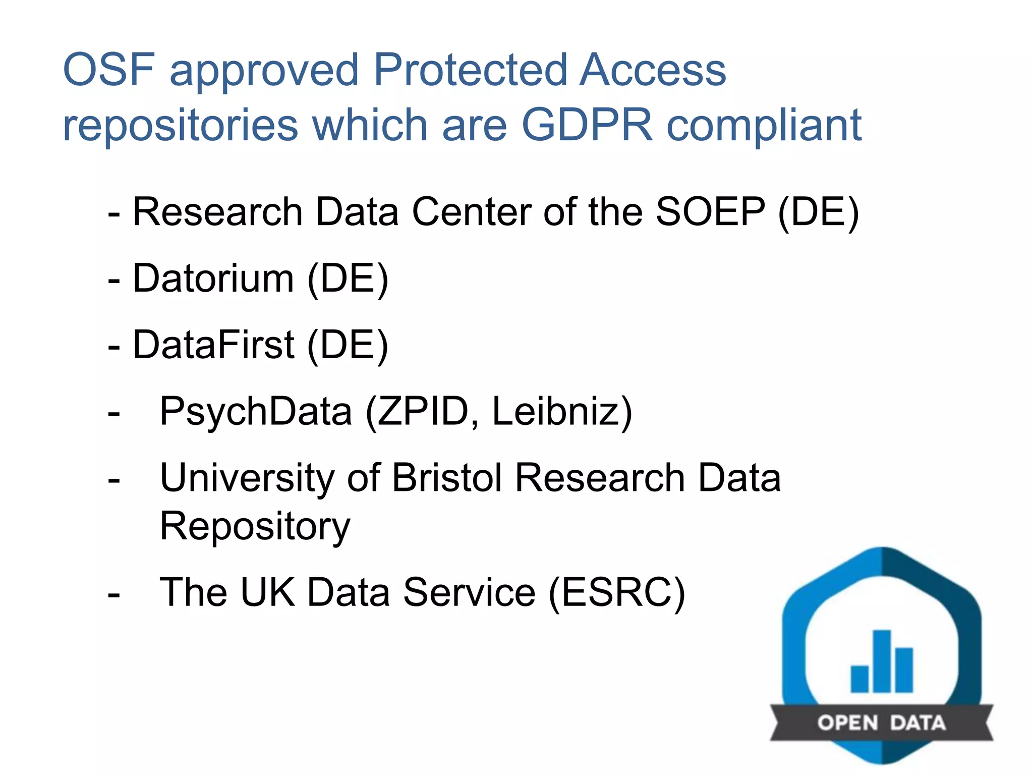 OSF approved Protected Access
repositories which are GDPR compliant
- Research Data Center of the SOEP (DE)
- Datorium (DE)
- DataFirst (DE)
- PsychData (ZPID, Leibniz)
- University of Bristol Research Data
Repository
- The UK Data Service (ESRC)
 