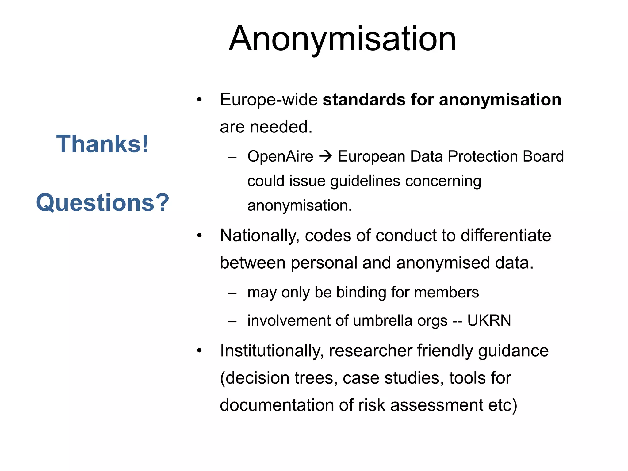 Anonymisation
• Europe-wide standards for anonymisation
are needed.
– OpenAire  European Data Protection Board
could issue guidelines concerning
anonymisation.
• Nationally, codes of conduct to differentiate
between personal and anonymised data.
– may only be binding for members
– involvement of umbrella orgs -- UKRN
• Institutionally, researcher friendly guidance
(decision trees, case studies, tools for
documentation of risk assessment etc)
Thanks!
Questions?
 